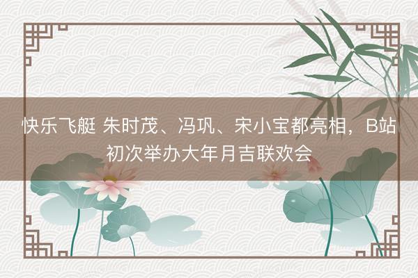 快乐飞艇 朱时茂、冯巩、宋小宝都亮相，B站初次举办大年月吉联欢会