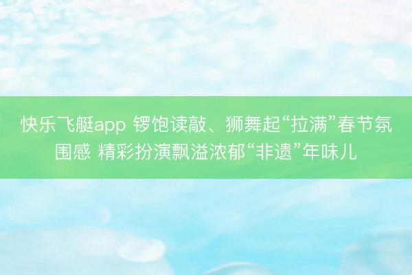 快乐飞艇app 锣饱读敲、狮舞起“拉满”春节氛围感 精彩扮演飘溢浓郁“非遗”年味儿