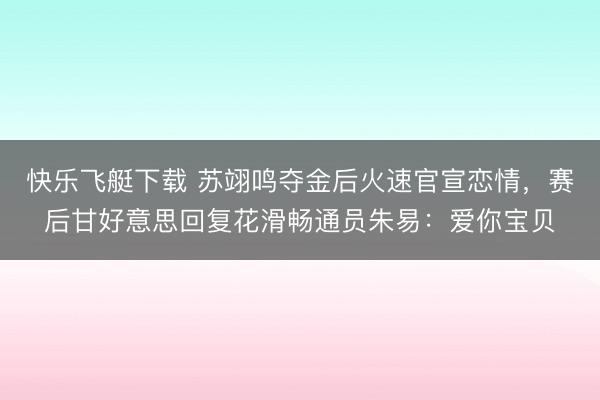 快乐飞艇下载 苏翊鸣夺金后火速官宣恋情，赛后甘好意思回复花滑畅通员朱易：爱你宝贝