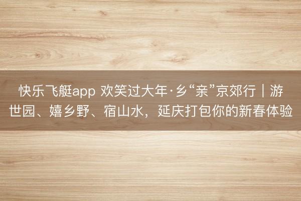 快乐飞艇app 欢笑过大年·乡“亲”京郊行|游世园、嬉乡野、宿山水,延庆打包你的新春体验