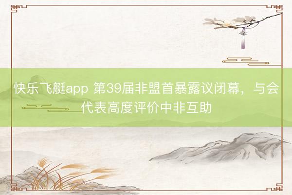 快乐飞艇app 第39届非盟首暴露议闭幕，与会代表高度评价中非互助