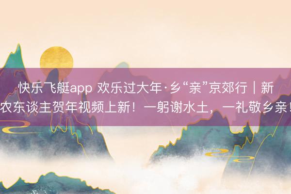 快乐飞艇app 欢乐过大年·乡“亲”京郊行｜新农东谈主贺年视频上新！一躬谢水土，一礼敬乡亲！
