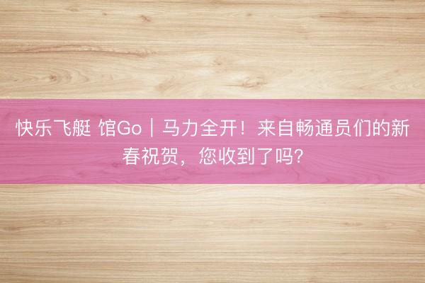 快乐飞艇 馆Go｜马力全开！来自畅通员们的新春祝贺，您收到了吗？