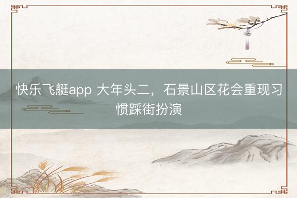 快乐飞艇app 大年头二,石景山区花会重现习惯踩街扮演