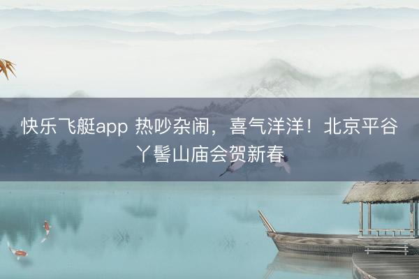 快乐飞艇app 热吵杂闹,喜气洋洋!北京平谷丫髻山庙会贺新春