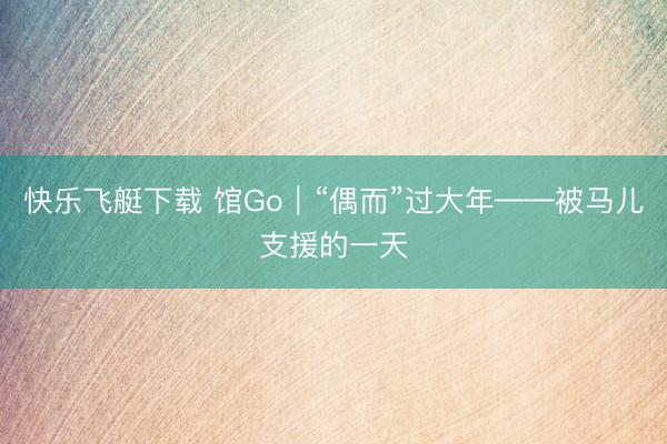 快乐飞艇下载 馆Go|“偶而”过大年——被马儿支援的一天
