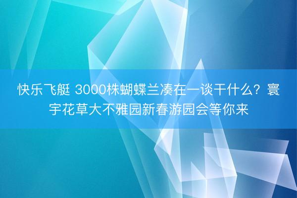 快乐飞艇 3000株蝴蝶兰凑在一谈干什么？寰宇花草大不雅园新春游园会等你来