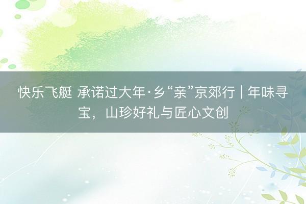 快乐飞艇 承诺过大年·乡“亲”京郊行 | 年味寻宝,山珍好礼与匠心文创