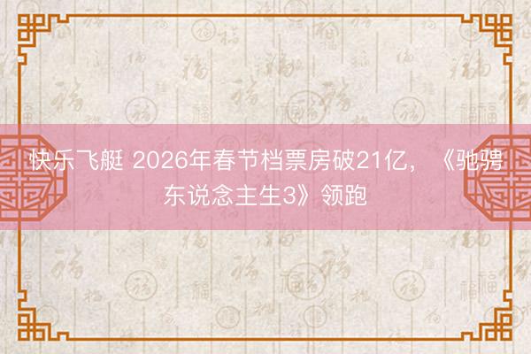 快乐飞艇 2026年春节档票房破21亿,《驰骋东说念主生3》领跑