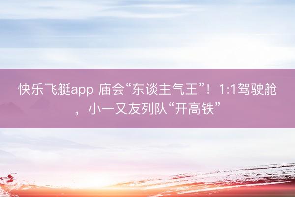 快乐飞艇app 庙会“东谈主气王”!1:1驾驶舱,小一又友列队“开高铁”