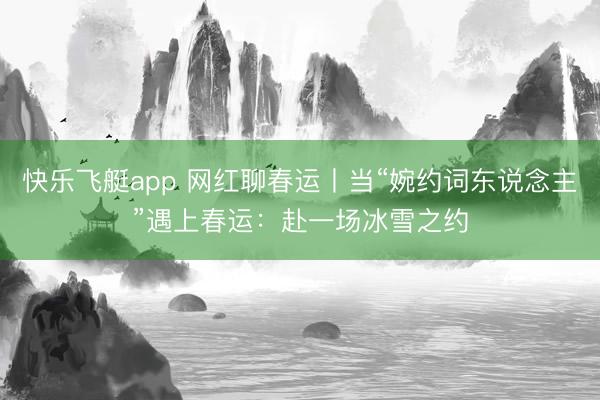快乐飞艇app 网红聊春运丨当“婉约词东说念主”遇上春运：赴一场冰雪之约