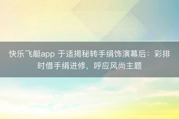 快乐飞艇app 于适揭秘转手绢饰演幕后:彩排时借手绢进修,呼应风尚主题
