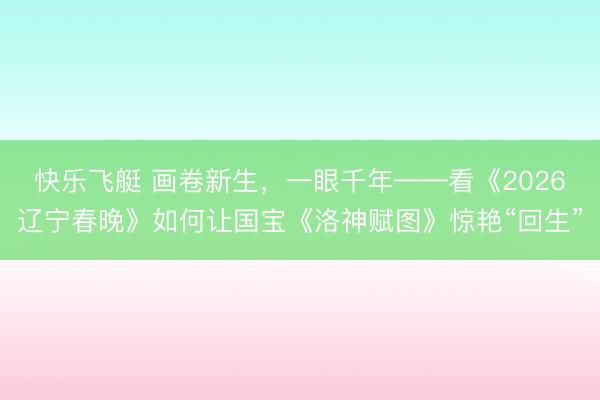 快乐飞艇 画卷新生，一眼千年——看《2026辽宁春晚》如何让国宝《洛神赋图》惊艳“回生”