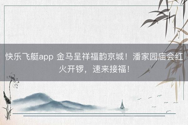 快乐飞艇app 金马呈祥福韵京城!潘家园庙会红火开锣,速来接福!