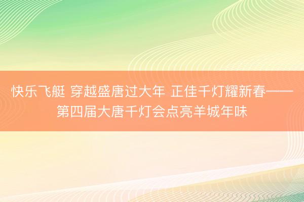 快乐飞艇 穿越盛唐过大年 正佳千灯耀新春——第四届大唐千灯会点亮羊城年味