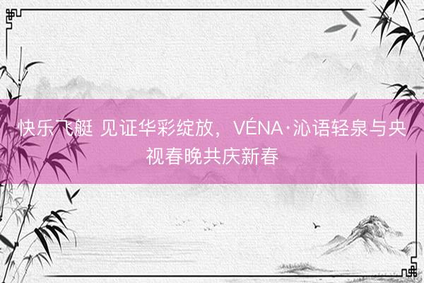 快乐飞艇 见证华彩绽放,VÉNA·沁语轻泉与央视春晚共庆新春