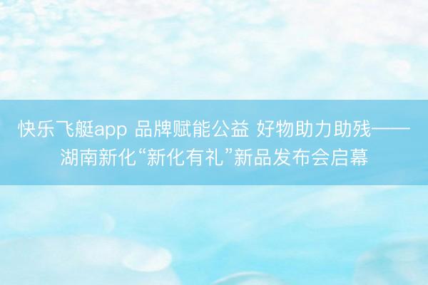 快乐飞艇app 品牌赋能公益 好物助力助残——湖南新化“新化有礼”新品发布会启幕