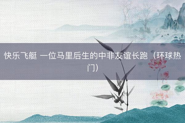 快乐飞艇 一位马里后生的中非友谊长跑(环球热门)