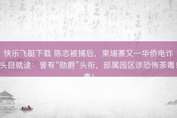 快乐飞艇下载 陈志被捕后，柬埔寨又一华侨电诈头目就逮：曾有“勋爵”头衔，部属园区涉恐怖荼毒！