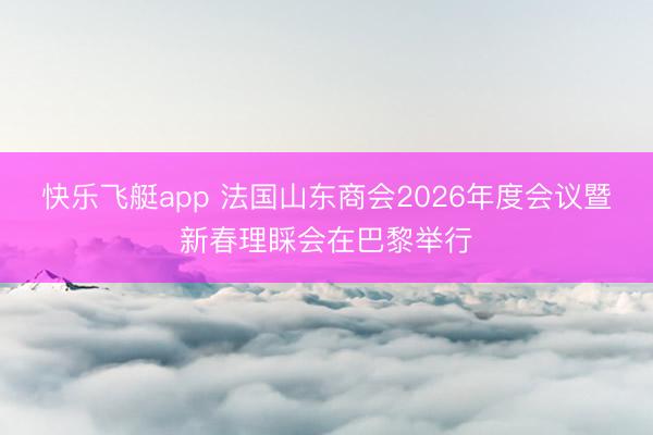 快乐飞艇app 法国山东商会2026年度会议暨新春理睬会在巴黎举行