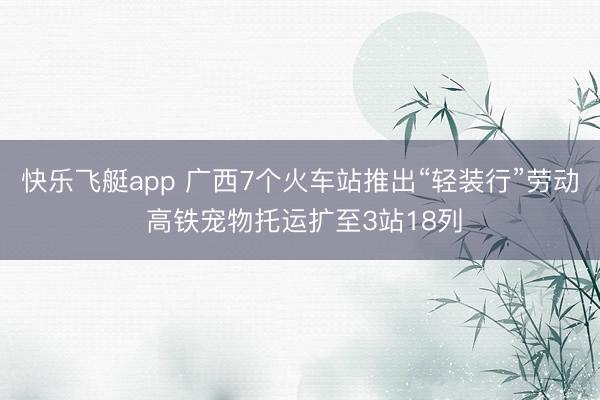 快乐飞艇app 广西7个火车站推出“轻装行”劳动 高铁宠物托运扩至3站18列