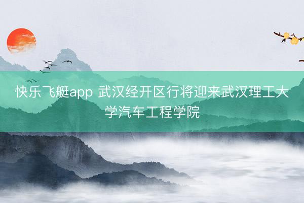 快乐飞艇app 武汉经开区行将迎来武汉理工大学汽车工程学院