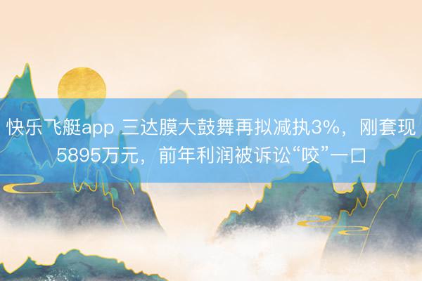 快乐飞艇app 三达膜大鼓舞再拟减执3%，刚套现5895万元，前年利润被诉讼“咬”一口