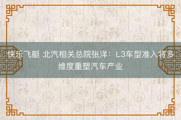 快乐飞艇 北汽相关总院张洋：L3车型准入将多维度重塑汽车产业