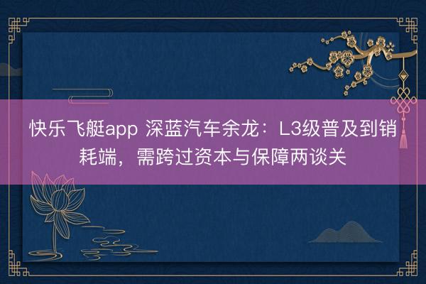 快乐飞艇app 深蓝汽车余龙：L3级普及到销耗端，需跨过资本与保障两谈关