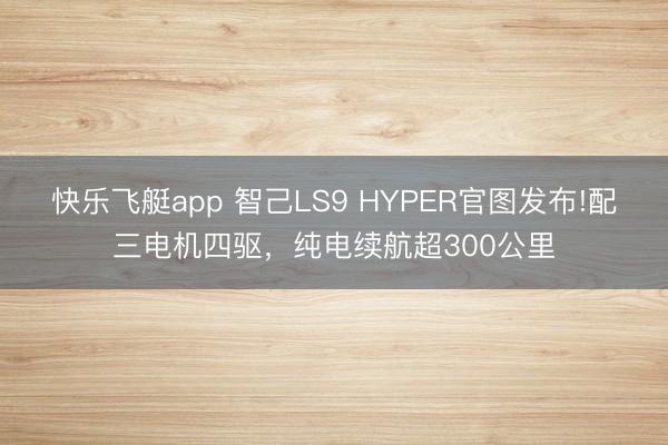 快乐飞艇app 智己LS9 HYPER官图发布!配三电机四驱,纯电续航超300公里