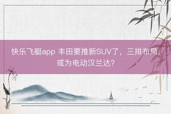 快乐飞艇app 丰田要推新SUV了,三排布局,或为电动汉兰达?