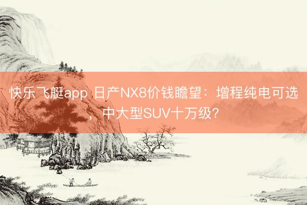 快乐飞艇app 日产NX8价钱瞻望：增程纯电可选，中大型SUV十万级?