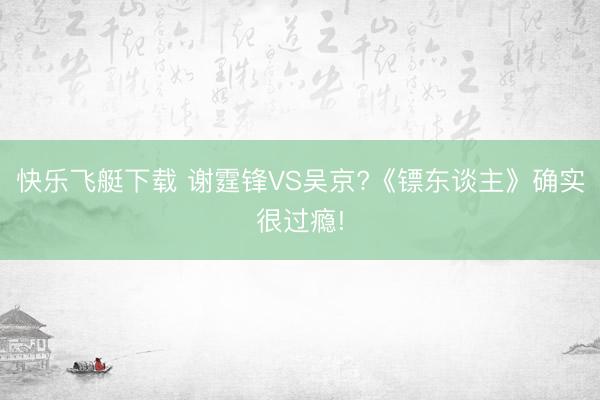 快乐飞艇下载 谢霆锋VS吴京?《镖东谈主》确实很过瘾!