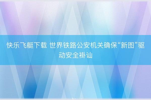 快乐飞艇下载 世界铁路公安机关确保“新图”驱动安全褂讪