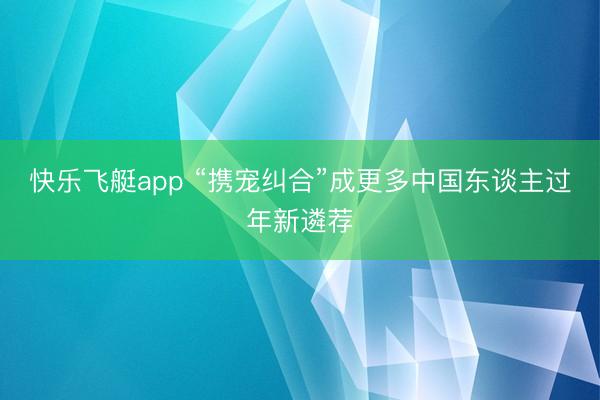 快乐飞艇app “携宠纠合”成更多中国东谈主过年新遴荐