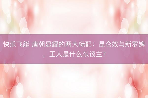 快乐飞艇 唐朝显耀的两大标配：昆仑奴与新罗婢，王人是什么东谈主？