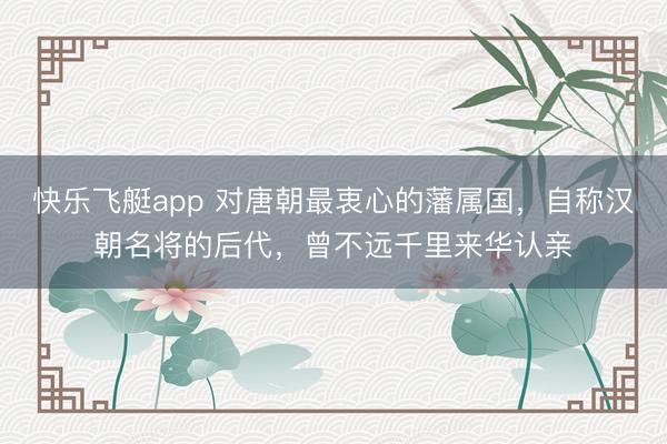 快乐飞艇app 对唐朝最衷心的藩属国,自称汉朝名将的后代,曾不远千里来华认亲