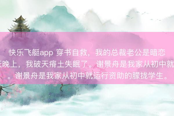 快乐飞艇app 穿书自救,我的总裁老公是暗恋脑 谢景舟梁知意 这天晚上,我破天瘠土失眠了。谢景舟是我家从初中就运行资助的朦拢学生。