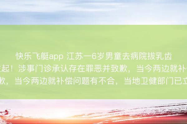 快乐飞艇app 江苏一6岁男童去病院拔乳齿,医师误将重生恒牙拔起!涉事门诊承认存在罪恶并致歉,当今两边就补偿问题有不合,当地卫健部门已立案访谒