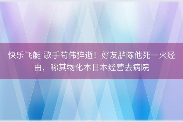 快乐飞艇 歌手苟伟猝逝!好友胪陈他死一火经由,称其物化本日本经营去病院