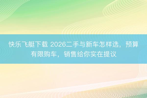快乐飞艇下载 2026二手与新车怎样选，预算有限购车，销售给你实在提议