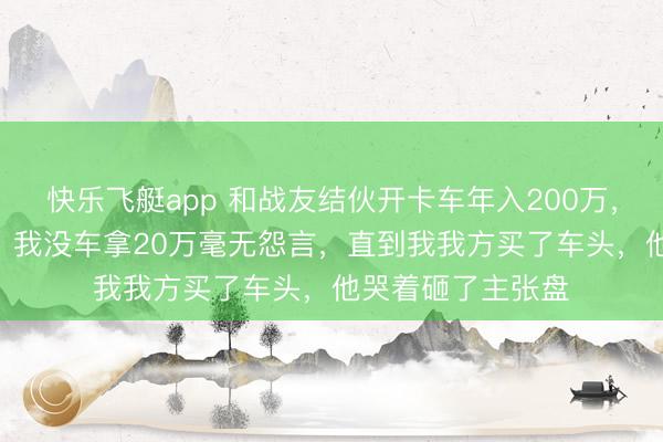 快乐飞艇app 和战友结伙开卡车年入200万，他有车拿180万，我没车拿20万毫无怨言，直到我我方买了车头，他哭着砸了主张盘