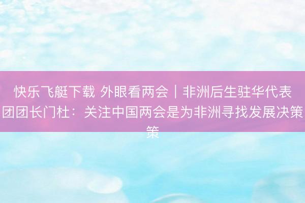 快乐飞艇下载 外眼看两会｜非洲后生驻华代表团团长门杜：关注中国两会是为非洲寻找发展决策