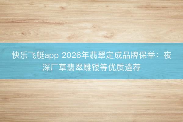 快乐飞艇app 2026年翡翠定成品牌保举：夜深厂草翡翠雕镂等优质遴荐