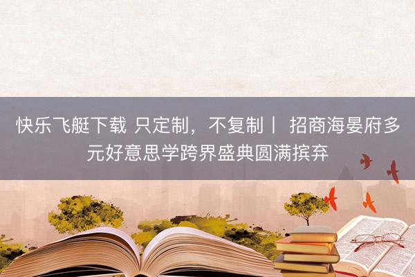 快乐飞艇下载 只定制，不复制丨 招商海晏府多元好意思学跨界盛典圆满摈弃