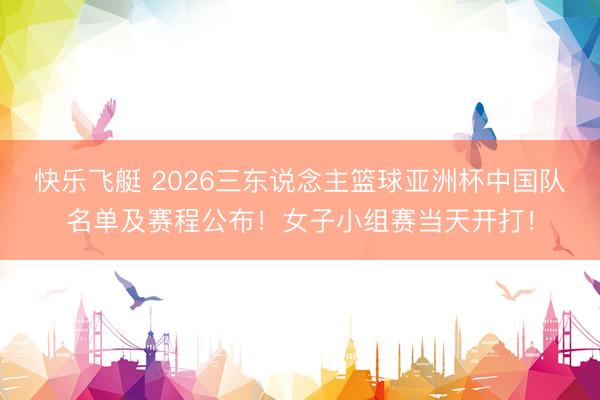 快乐飞艇 2026三东说念主篮球亚洲杯中国队名单及赛程公布！女子小组赛当天开打！