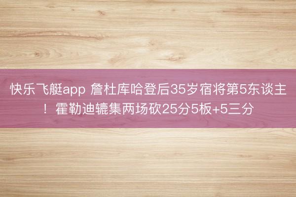 快乐飞艇app 詹杜库哈登后35岁宿将第5东谈主!霍勒迪辘集两场砍25分5板+5三分