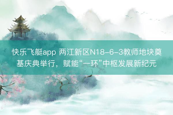 快乐飞艇app 两江新区N18-6-3教师地块奠基庆典举行，赋能“一环”中枢发展新纪元