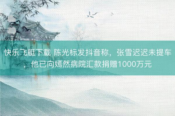 快乐飞艇下载 陈光标发抖音称,张雪迟迟未提车,他已向嫣然病院汇款捐赠1000万元