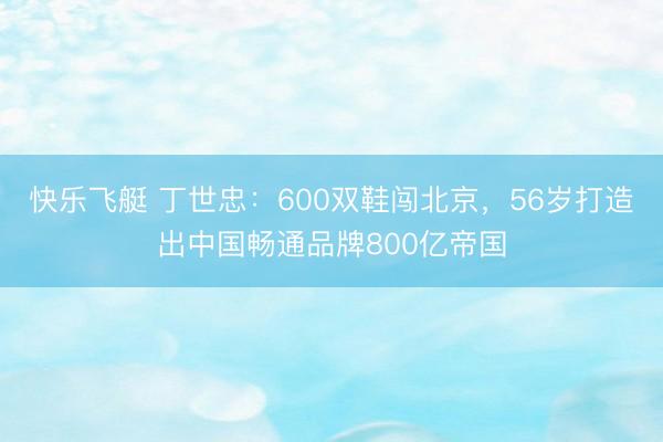 快乐飞艇 丁世忠：600双鞋闯北京，56岁打造出中国畅通品牌800亿帝国